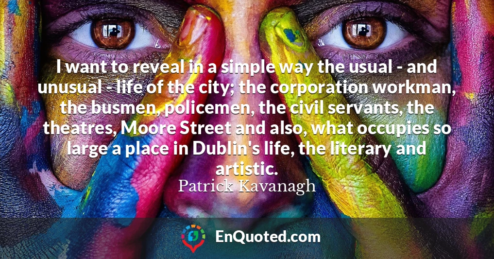I want to reveal in a simple way the usual - and unusual - life of the city; the corporation workman, the busmen, policemen, the civil servants, the theatres, Moore Street and also, what occupies so large a place in Dublin's life, the literary and artistic.