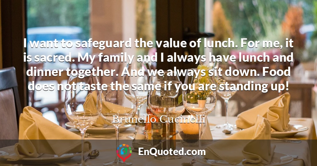 I want to safeguard the value of lunch. For me, it is sacred. My family and I always have lunch and dinner together. And we always sit down. Food does not taste the same if you are standing up!