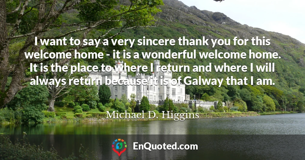 I want to say a very sincere thank you for this welcome home - it is a wonderful welcome home. It is the place to where I return and where I will always return because it is of Galway that I am.