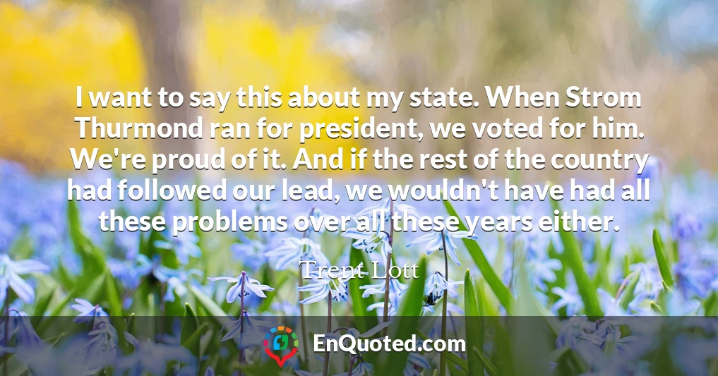 I want to say this about my state. When Strom Thurmond ran for president, we voted for him. We're proud of it. And if the rest of the country had followed our lead, we wouldn't have had all these problems over all these years either.