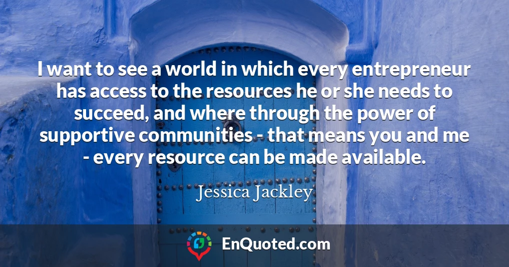 I want to see a world in which every entrepreneur has access to the resources he or she needs to succeed, and where through the power of supportive communities - that means you and me - every resource can be made available.