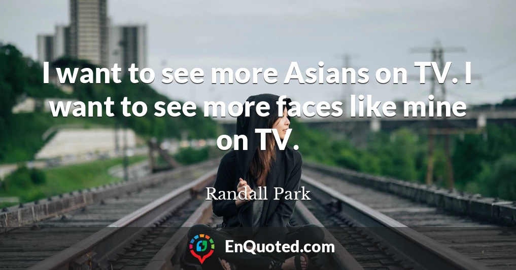 I want to see more Asians on TV. I want to see more faces like mine on TV.