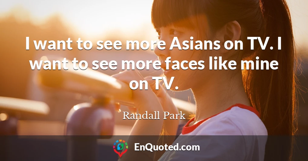 I want to see more Asians on TV. I want to see more faces like mine on TV.