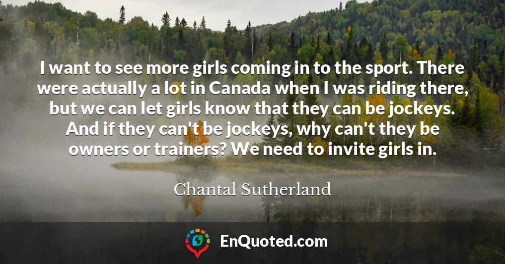I want to see more girls coming in to the sport. There were actually a lot in Canada when I was riding there, but we can let girls know that they can be jockeys. And if they can't be jockeys, why can't they be owners or trainers? We need to invite girls in.