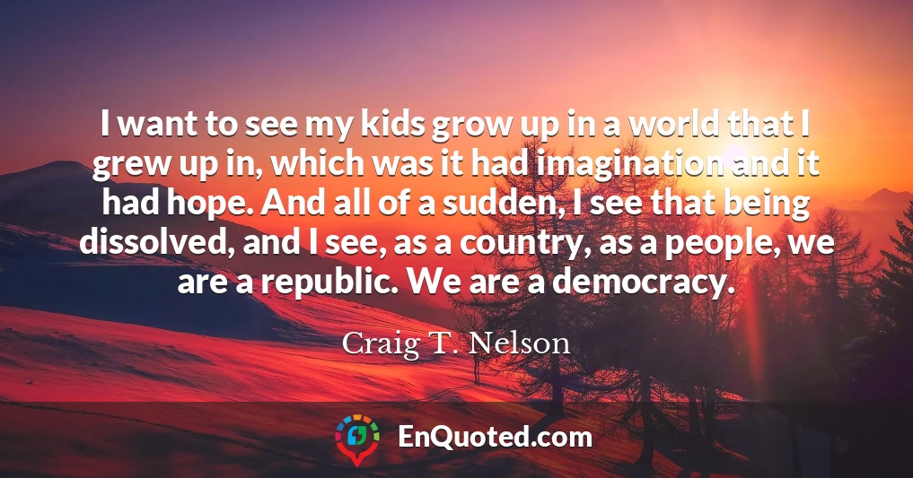 I want to see my kids grow up in a world that I grew up in, which was it had imagination and it had hope. And all of a sudden, I see that being dissolved, and I see, as a country, as a people, we are a republic. We are a democracy.