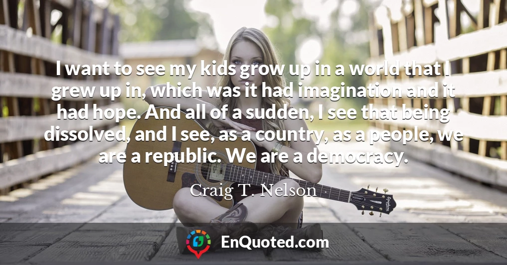 I want to see my kids grow up in a world that I grew up in, which was it had imagination and it had hope. And all of a sudden, I see that being dissolved, and I see, as a country, as a people, we are a republic. We are a democracy.