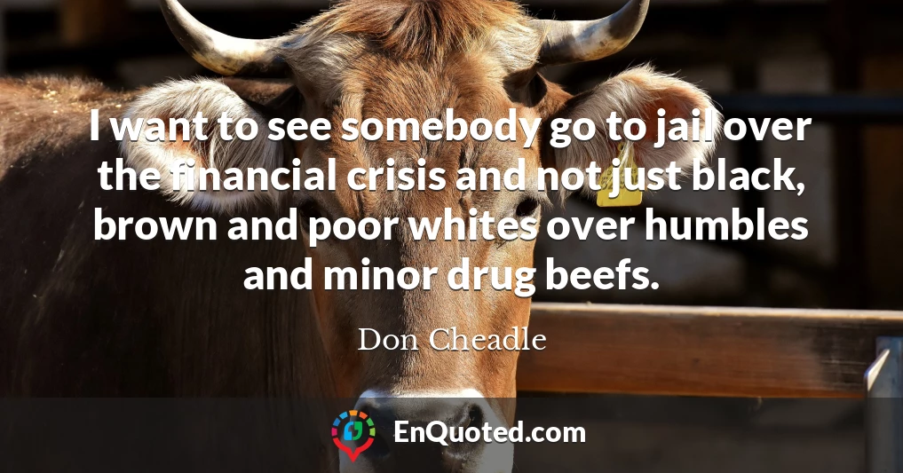 I want to see somebody go to jail over the financial crisis and not just black, brown and poor whites over humbles and minor drug beefs.