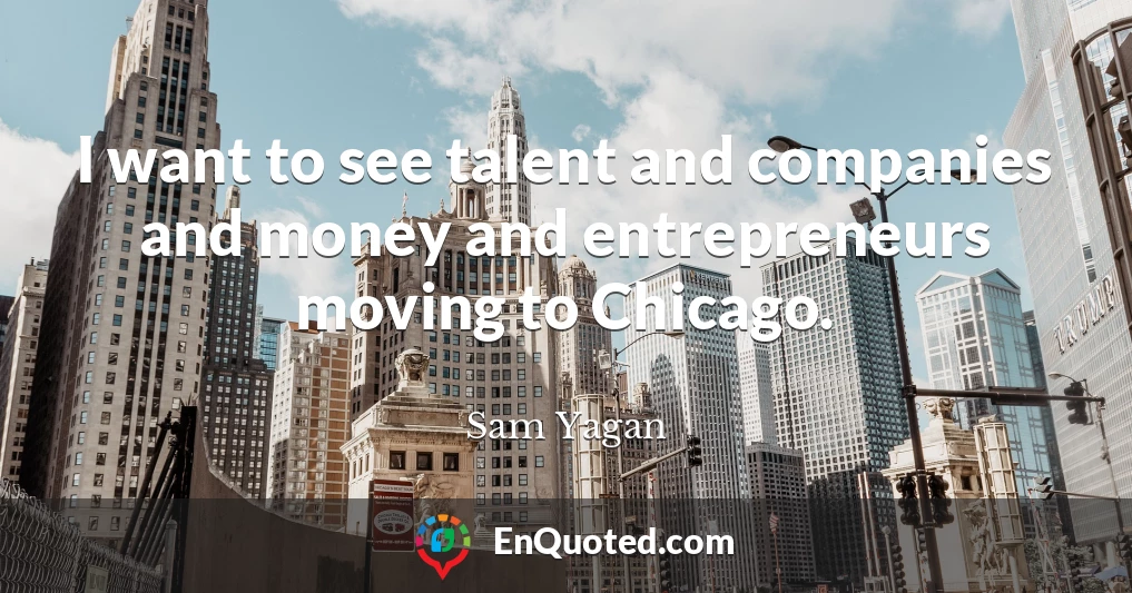 I want to see talent and companies and money and entrepreneurs moving to Chicago.