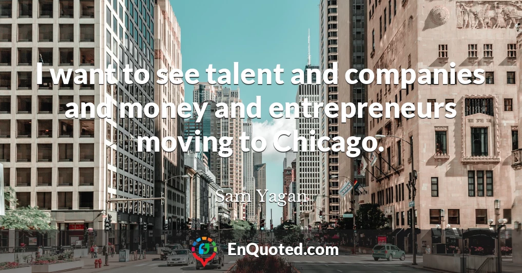 I want to see talent and companies and money and entrepreneurs moving to Chicago.