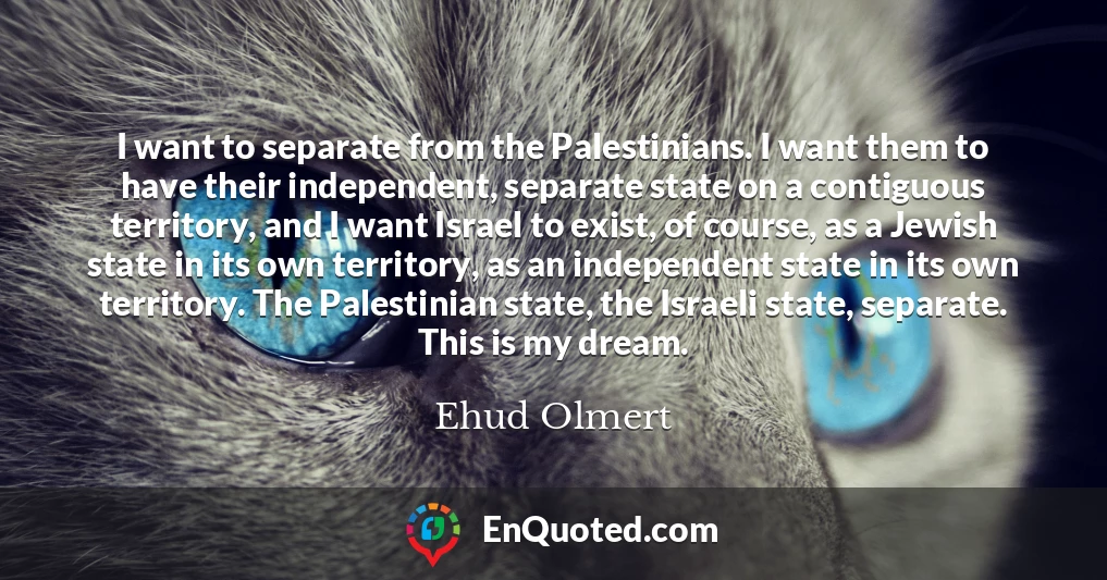 I want to separate from the Palestinians. I want them to have their independent, separate state on a contiguous territory, and I want Israel to exist, of course, as a Jewish state in its own territory, as an independent state in its own territory. The Palestinian state, the Israeli state, separate. This is my dream.