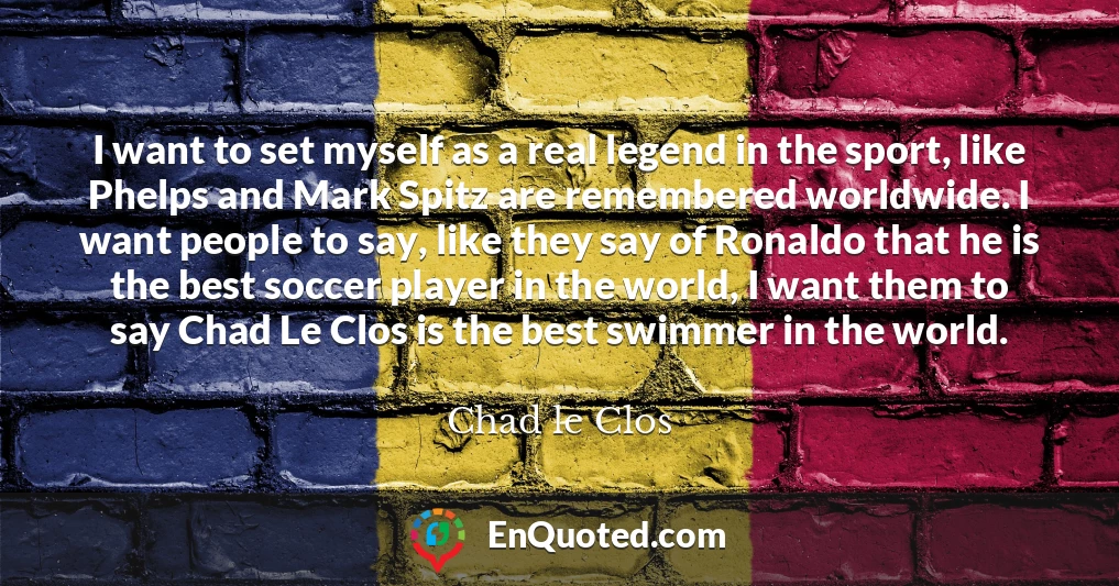 I want to set myself as a real legend in the sport, like Phelps and Mark Spitz are remembered worldwide. I want people to say, like they say of Ronaldo that he is the best soccer player in the world, I want them to say Chad Le Clos is the best swimmer in the world.