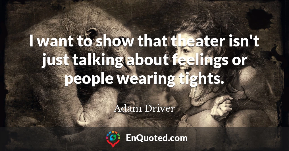 I want to show that theater isn't just talking about feelings or people wearing tights.