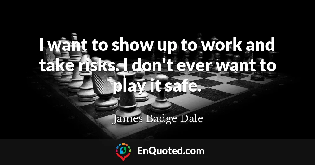 I want to show up to work and take risks. I don't ever want to play it safe.