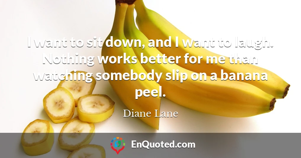 I want to sit down, and I want to laugh. Nothing works better for me than watching somebody slip on a banana peel.