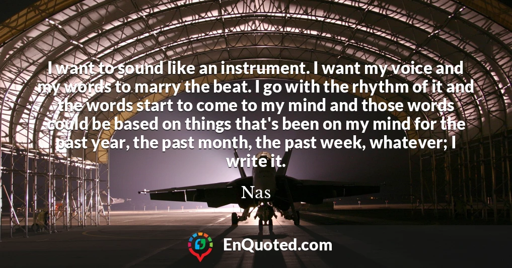 I want to sound like an instrument. I want my voice and my words to marry the beat. I go with the rhythm of it and the words start to come to my mind and those words could be based on things that's been on my mind for the past year, the past month, the past week, whatever; I write it.