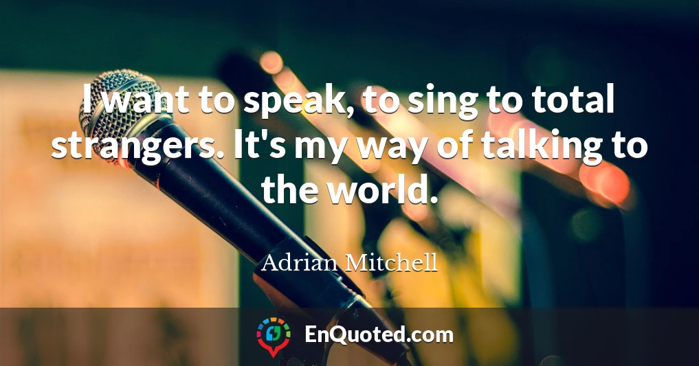 I want to speak, to sing to total strangers. It's my way of talking to the world.