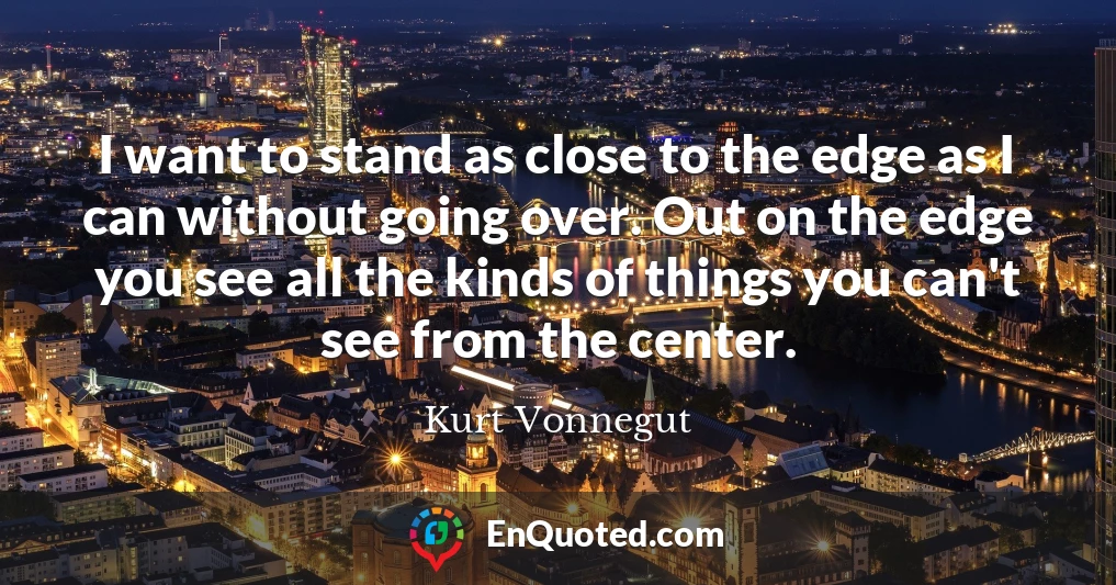 I want to stand as close to the edge as I can without going over. Out on the edge you see all the kinds of things you can't see from the center.