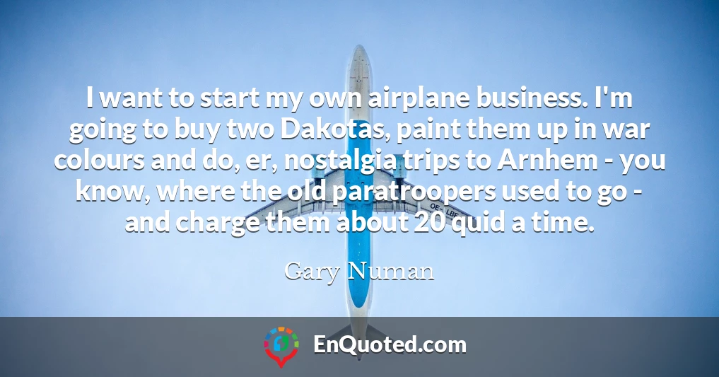 I want to start my own airplane business. I'm going to buy two Dakotas, paint them up in war colours and do, er, nostalgia trips to Arnhem - you know, where the old paratroopers used to go - and charge them about 20 quid a time.