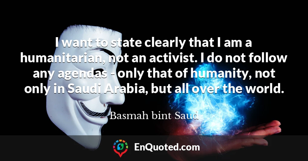 I want to state clearly that I am a humanitarian, not an activist. I do not follow any agendas - only that of humanity, not only in Saudi Arabia, but all over the world.