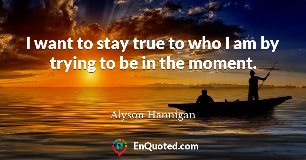 I want to stay true to who I am by trying to be in the moment.