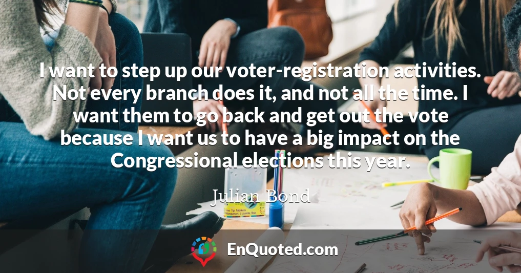 I want to step up our voter-registration activities. Not every branch does it, and not all the time. I want them to go back and get out the vote because I want us to have a big impact on the Congressional elections this year.