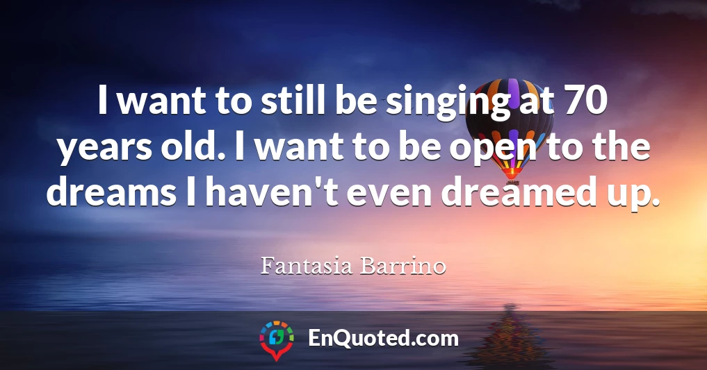 I want to still be singing at 70 years old. I want to be open to the dreams I haven't even dreamed up.