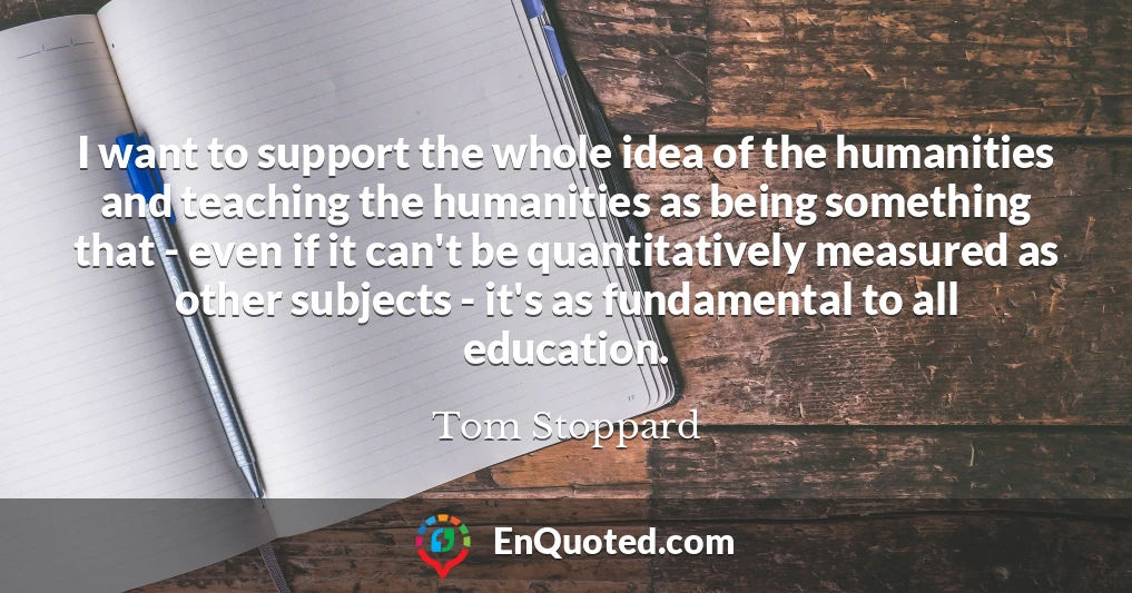 I want to support the whole idea of the humanities and teaching the humanities as being something that - even if it can't be quantitatively measured as other subjects - it's as fundamental to all education.
