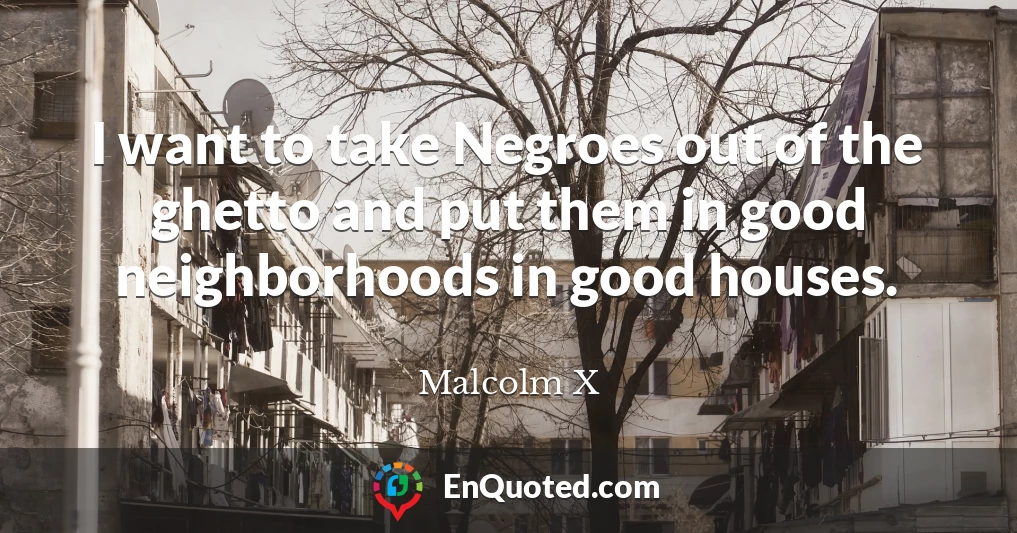 I want to take Negroes out of the ghetto and put them in good neighborhoods in good houses.