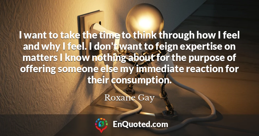 I want to take the time to think through how I feel and why I feel. I don't want to feign expertise on matters I know nothing about for the purpose of offering someone else my immediate reaction for their consumption.