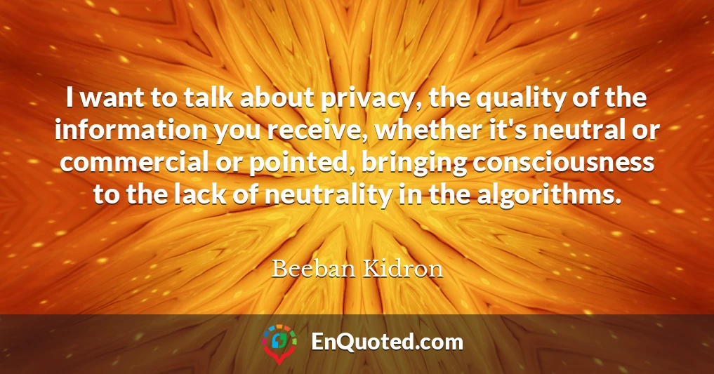 I want to talk about privacy, the quality of the information you receive, whether it's neutral or commercial or pointed, bringing consciousness to the lack of neutrality in the algorithms.