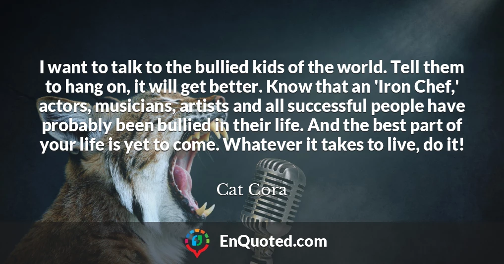 I want to talk to the bullied kids of the world. Tell them to hang on, it will get better. Know that an 'Iron Chef,' actors, musicians, artists and all successful people have probably been bullied in their life. And the best part of your life is yet to come. Whatever it takes to live, do it!