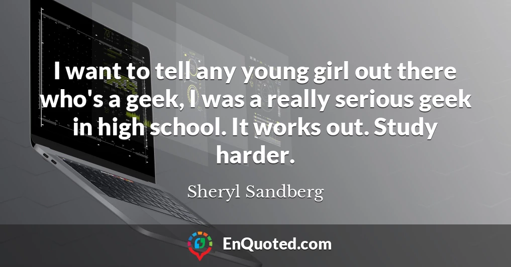 I want to tell any young girl out there who's a geek, I was a really serious geek in high school. It works out. Study harder.