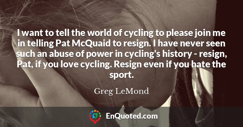 I want to tell the world of cycling to please join me in telling Pat McQuaid to resign. I have never seen such an abuse of power in cycling's history - resign, Pat, if you love cycling. Resign even if you hate the sport.