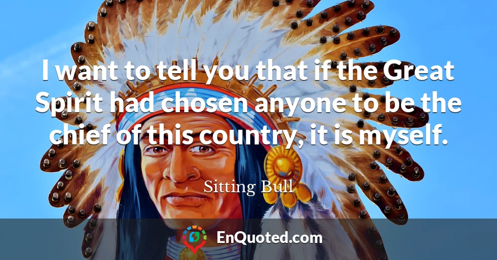I want to tell you that if the Great Spirit had chosen anyone to be the chief of this country, it is myself.