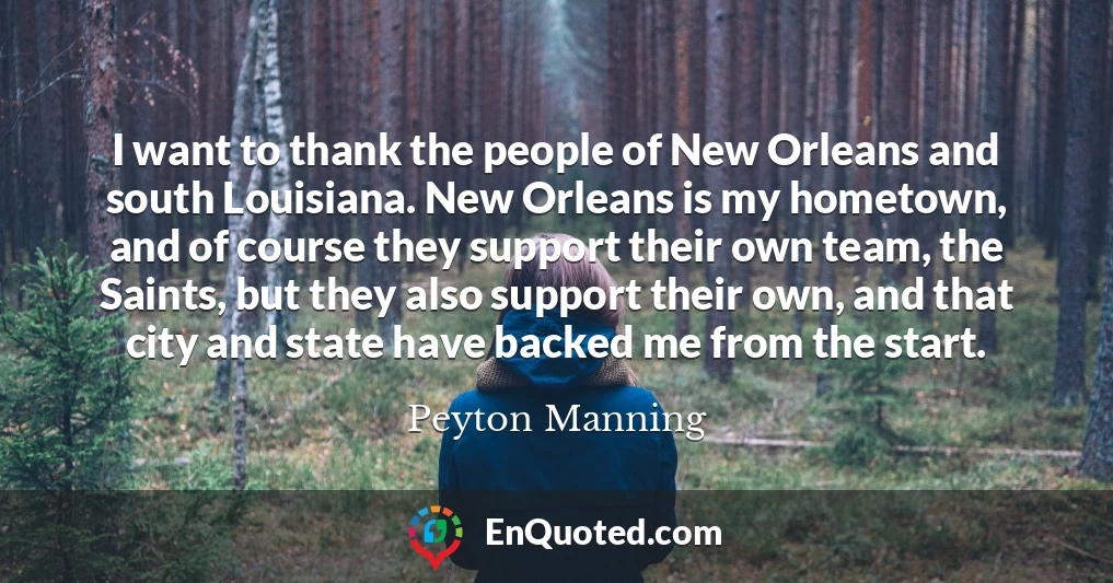 I want to thank the people of New Orleans and south Louisiana. New Orleans is my hometown, and of course they support their own team, the Saints, but they also support their own, and that city and state have backed me from the start.