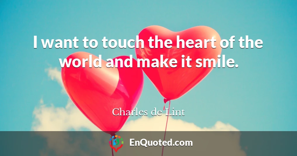 I want to touch the heart of the world and make it smile.