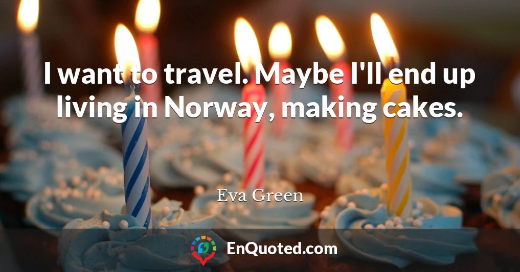 I want to travel. Maybe I'll end up living in Norway, making cakes.