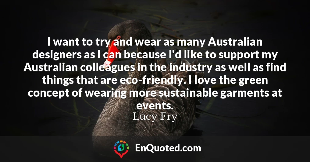 I want to try and wear as many Australian designers as I can because I'd like to support my Australian colleagues in the industry as well as find things that are eco-friendly. I love the green concept of wearing more sustainable garments at events.