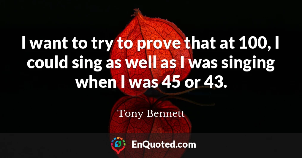 I want to try to prove that at 100, I could sing as well as I was singing when I was 45 or 43.