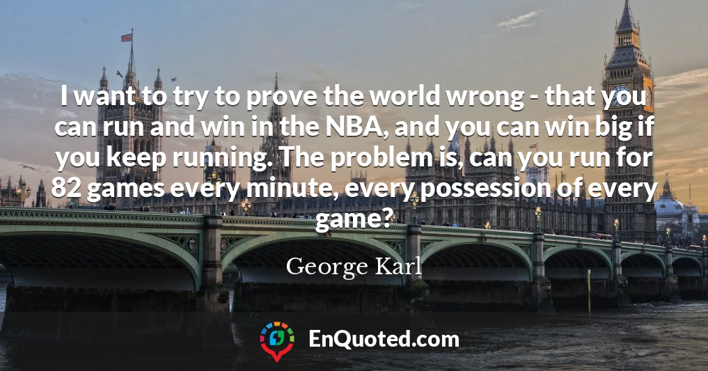 I want to try to prove the world wrong - that you can run and win in the NBA, and you can win big if you keep running. The problem is, can you run for 82 games every minute, every possession of every game?