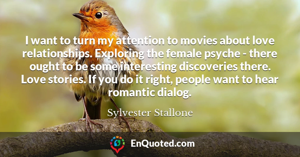 I want to turn my attention to movies about love relationships. Exploring the female psyche - there ought to be some interesting discoveries there. Love stories. If you do it right, people want to hear romantic dialog.