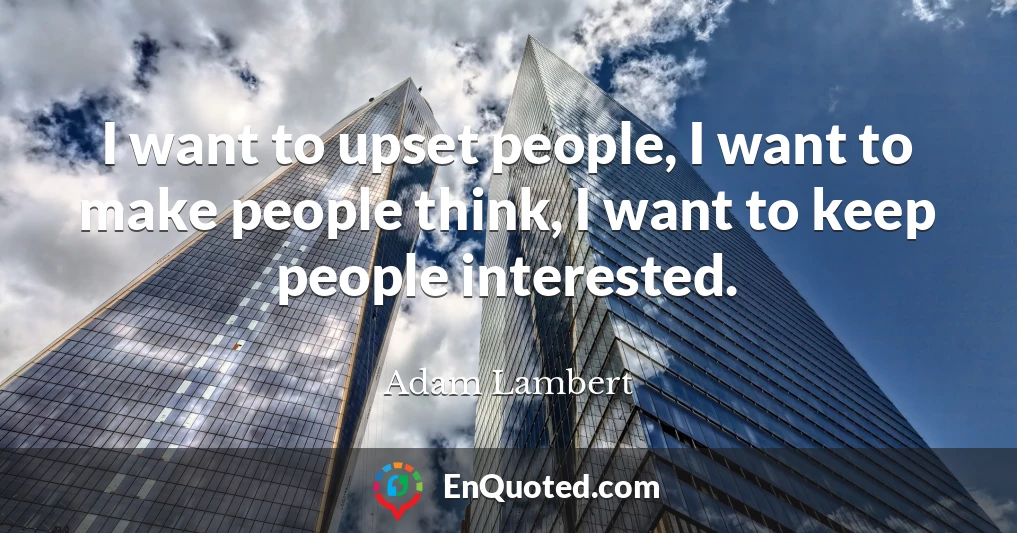 I want to upset people, I want to make people think, I want to keep people interested.