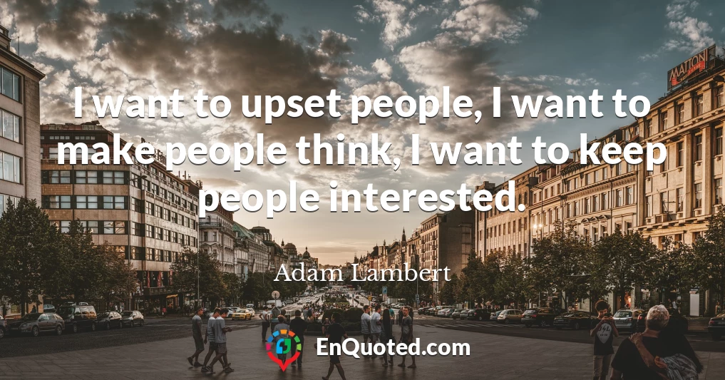 I want to upset people, I want to make people think, I want to keep people interested.