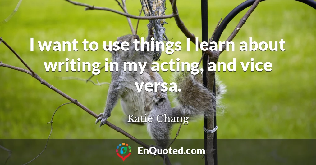 I want to use things I learn about writing in my acting, and vice versa.