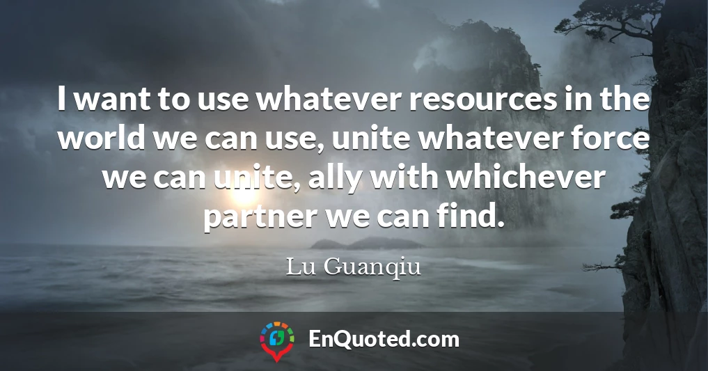 I want to use whatever resources in the world we can use, unite whatever force we can unite, ally with whichever partner we can find.