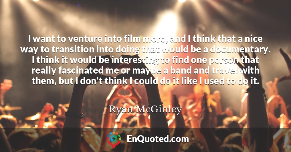 I want to venture into film more, and I think that a nice way to transition into doing that would be a documentary. I think it would be interesting to find one person that really fascinated me or maybe a band and travel with them, but I don't think I could do it like I used to do it.