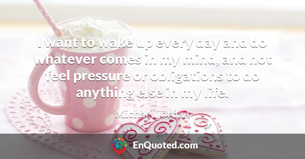 I want to wake up every day and do whatever comes in my mind, and not feel pressure or obligations to do anything else in my life.