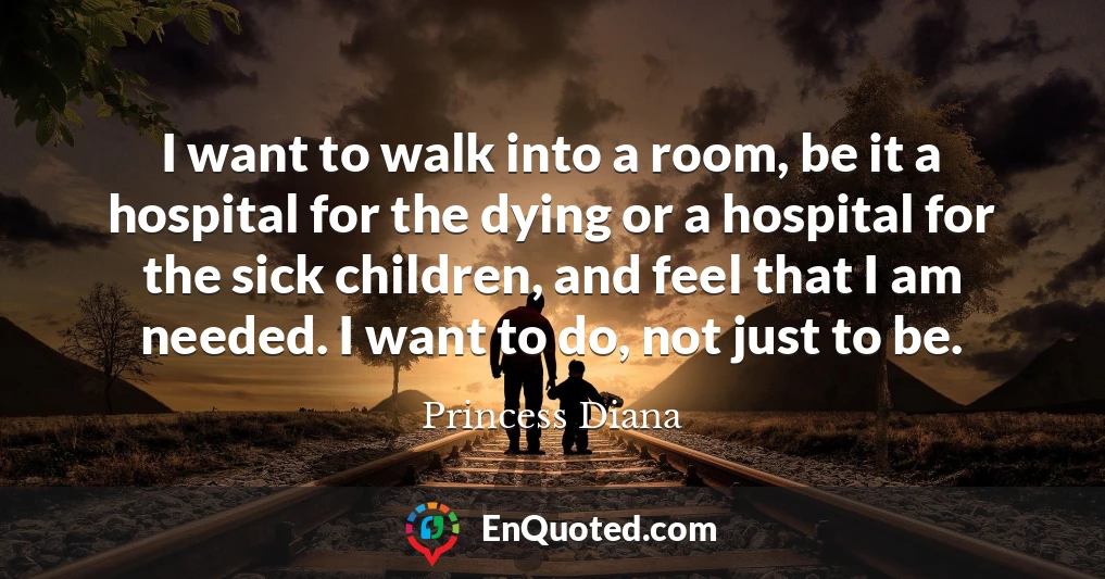 I want to walk into a room, be it a hospital for the dying or a hospital for the sick children, and feel that I am needed. I want to do, not just to be.