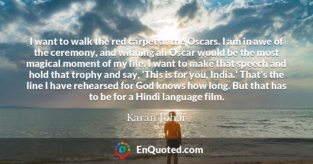 I want to walk the red carpet at the Oscars. I am in awe of the ceremony, and winning an Oscar would be the most magical moment of my life. I want to make that speech and hold that trophy and say, 'This is for you, India.' That's the line I have rehearsed for God knows how long. But that has to be for a Hindi language film.