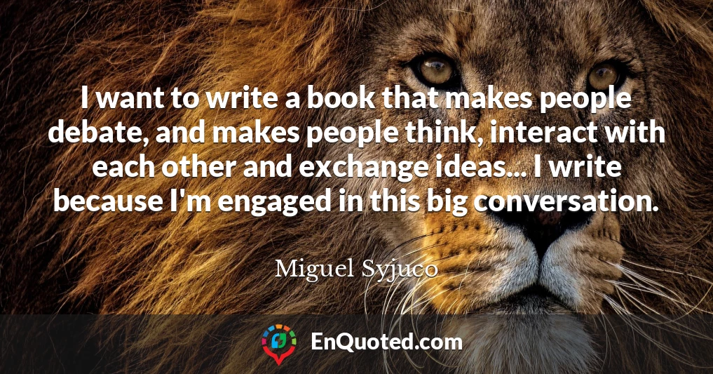 I want to write a book that makes people debate, and makes people think, interact with each other and exchange ideas... I write because I'm engaged in this big conversation.